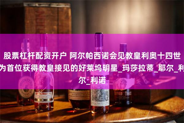 股票杠杆配资开户 阿尔帕西诺会见教皇利奥十四世成为首位获得教皇接见的好莱坞明星_玛莎拉蒂_耶尔_利诺