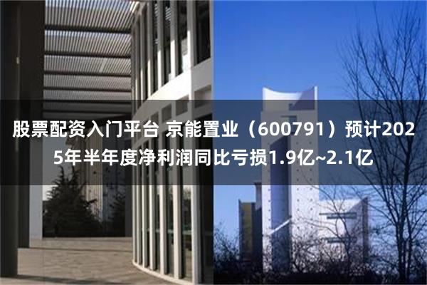 股票配资入门平台 京能置业（600791）预计2025年半年度净利润同比亏损1.9亿~2.1亿