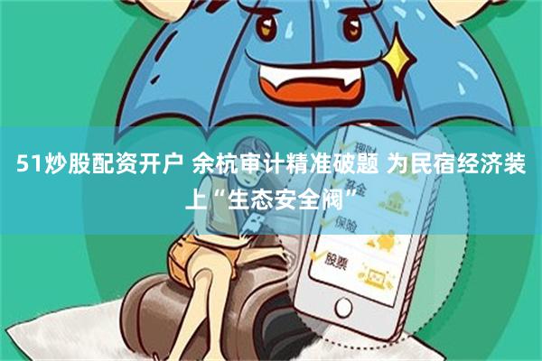 51炒股配资开户 余杭审计精准破题 为民宿经济装上“生态安全阀”