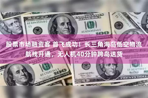 股票市场融资客 首飞成功！长三角海岛低空物流航线开通，无人机40分钟跨岛送货