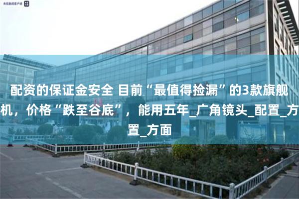 配资的保证金安全 目前“最值得捡漏”的3款旗舰手机，价格“跌至谷底”，能用五年_广角镜头_配置_方面