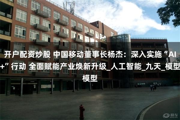 开户配资炒股 中国移动董事长杨杰：深入实施“AI+”行动 全面赋能产业焕新升级_人工智能_九天_模型