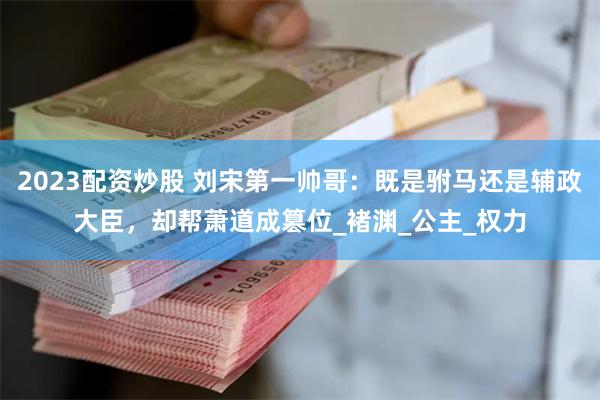 2023配资炒股 刘宋第一帅哥：既是驸马还是辅政大臣，却帮萧道成篡位_褚渊_公主_权力