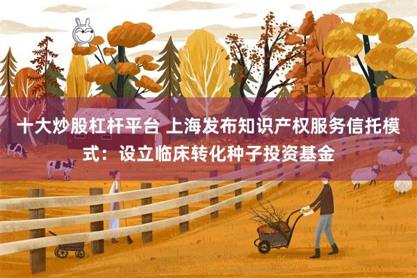十大炒股杠杆平台 上海发布知识产权服务信托模式：设立临床转化种子投资基金