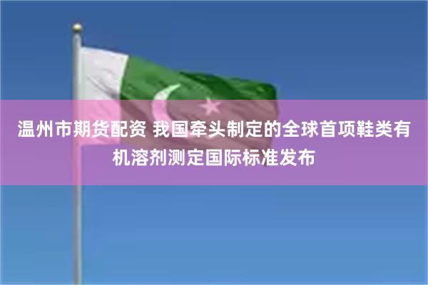 温州市期货配资 我国牵头制定的全球首项鞋类有机溶剂测定国际标准发布