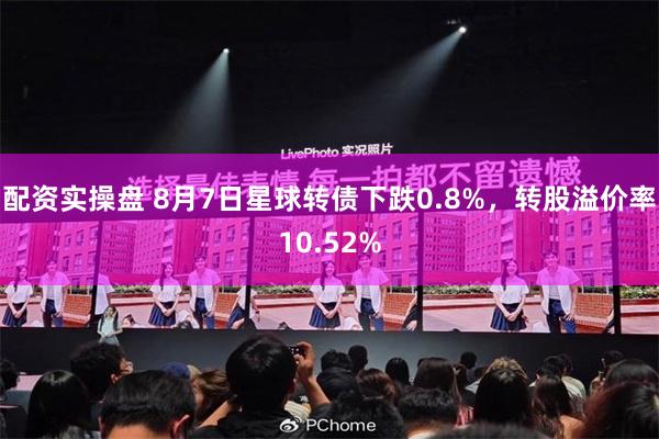 配资实操盘 8月7日星球转债下跌0.8%，转股溢价率10.52%