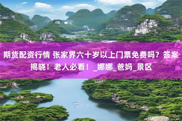 期货配资行情 张家界六十岁以上门票免费吗？答案揭晓！老人必看！_娜娜_爸妈_景区