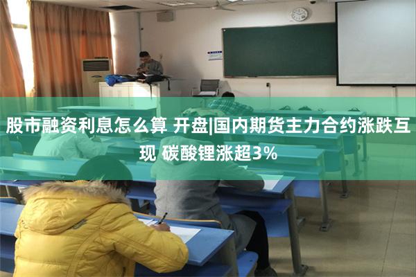 股市融资利息怎么算 开盘|国内期货主力合约涨跌互现 碳酸锂涨超3%