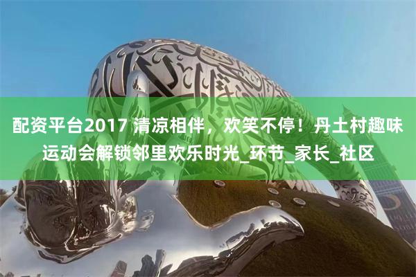 配资平台2017 清凉相伴，欢笑不停！丹土村趣味运动会解锁邻里欢乐时光_环节_家长_社区