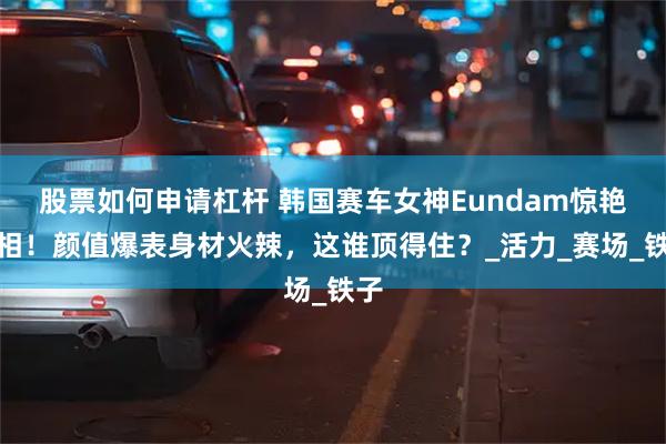 股票如何申请杠杆 韩国赛车女神Eundam惊艳亮相！颜值爆表身材火辣，这谁顶得住？_活力_赛场_铁子