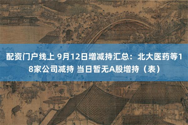配资门户线上 9月12日增减持汇总:北大医药等18家公司减持 当日暂无A股增持(表)