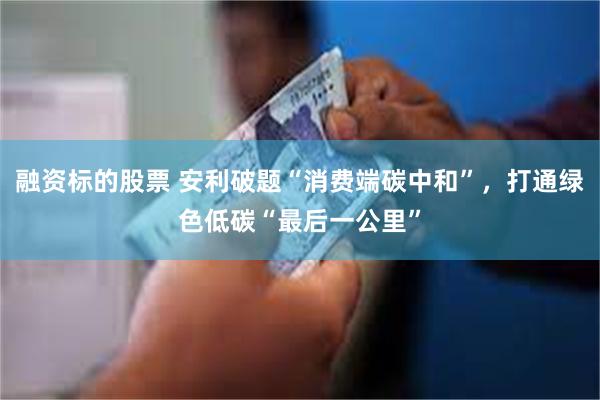 融资标的股票 安利破题“消费端碳中和”，打通绿色低碳“最后一公里”