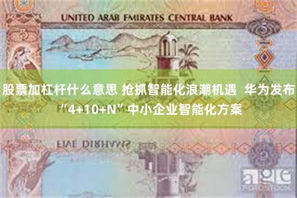 股票加杠杆什么意思 抢抓智能化浪潮机遇  华为发布 “4+10+N”中小企业智能化方案