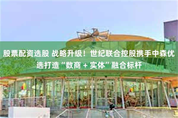 股票配资选股 战略升级！世纪联合控股携手中森优选打造“数商 + 实体”融合标杆