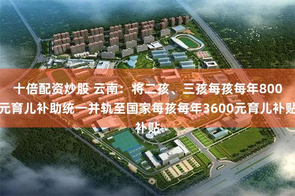 十倍配资炒股 云南：将二孩、三孩每孩每年800元育儿补助统一并轨至国家每孩每年3600元育儿补贴