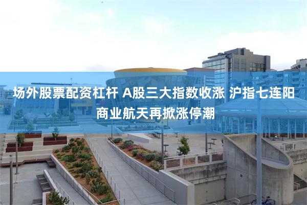 场外股票配资杠杆 A股三大指数收涨 沪指七连阳 商业航天再掀涨停潮